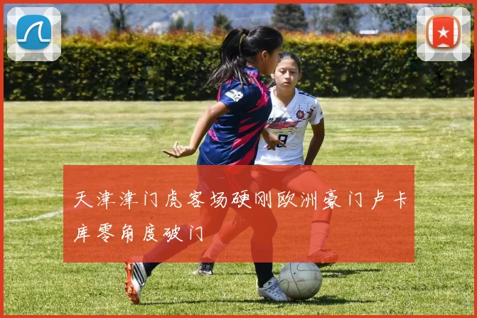 天津津门虎客场硬刚欧洲豪门卢卡库零角度破门