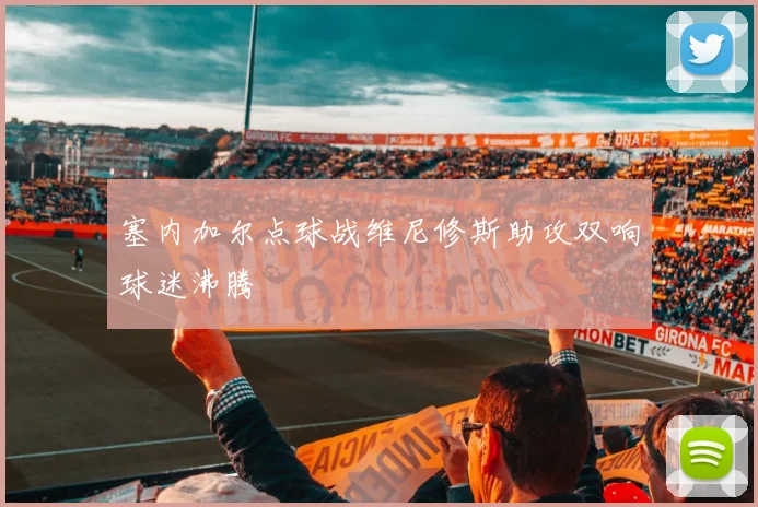 塞内加尔点球战维尼修斯助攻双响球迷沸腾