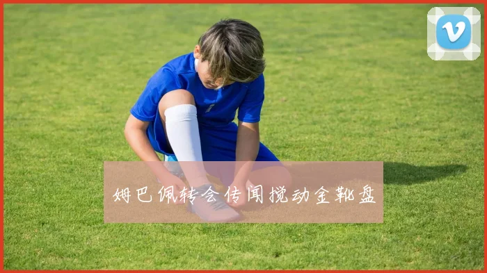 姆巴佩转会传闻搅动金靴盘