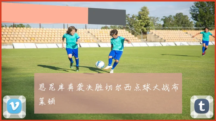 恩昆库奔袭决胜切尔西点球大战布莱顿