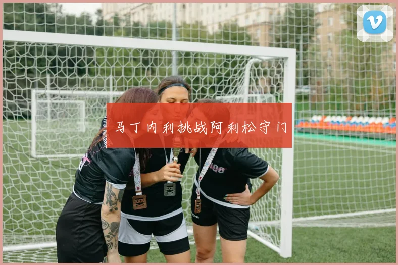 马丁内利挑战阿利松守门