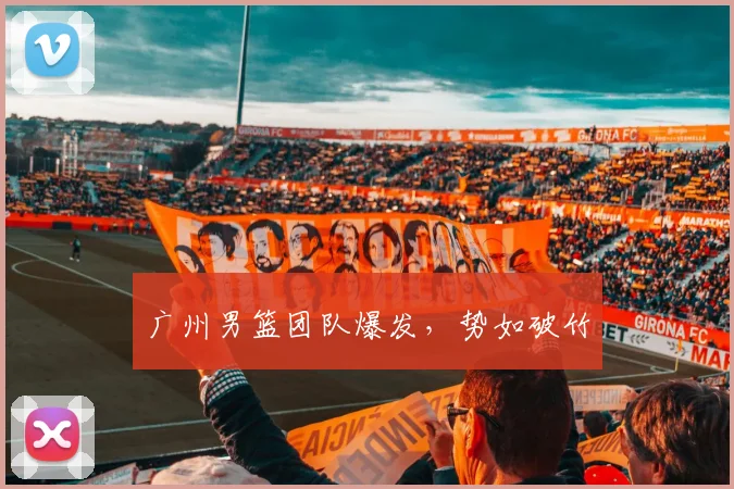 广州男篮团队爆发，势如破竹