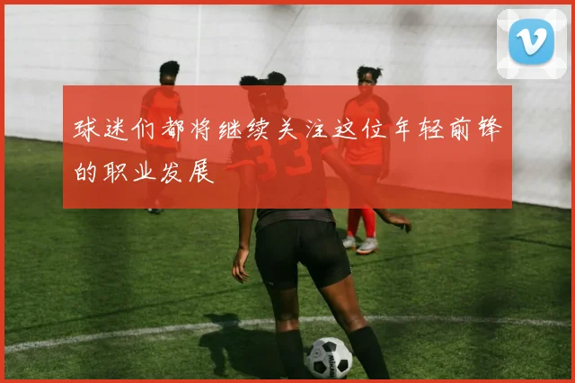 球迷们都将继续关注这位年轻前锋的职业发展