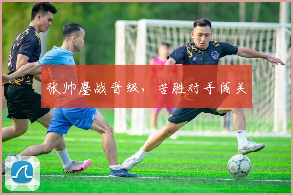 张帅鏖战晋级，苦胜对手闯关