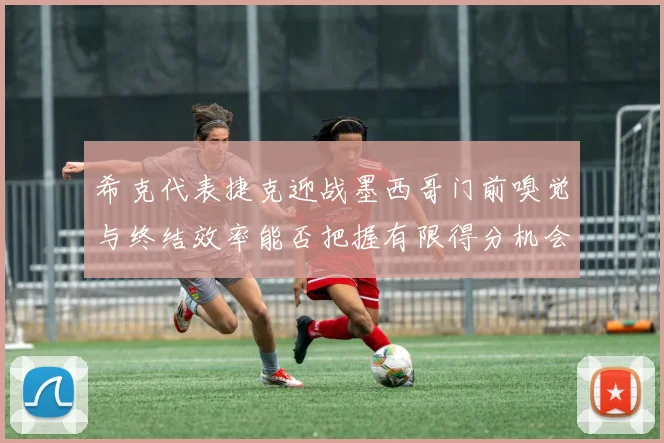 希克代表捷克迎战墨西哥门前嗅觉与终结效率能否把握有限得分机会