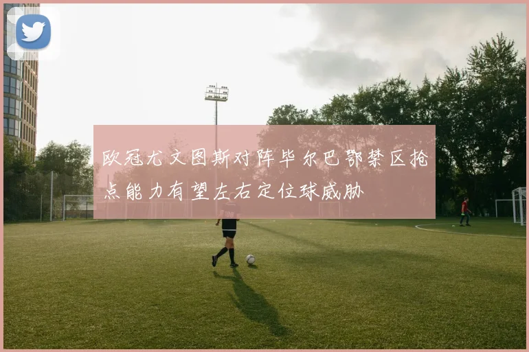 欧冠尤文图斯对阵毕尔巴鄂禁区抢点能力有望左右定位球威胁