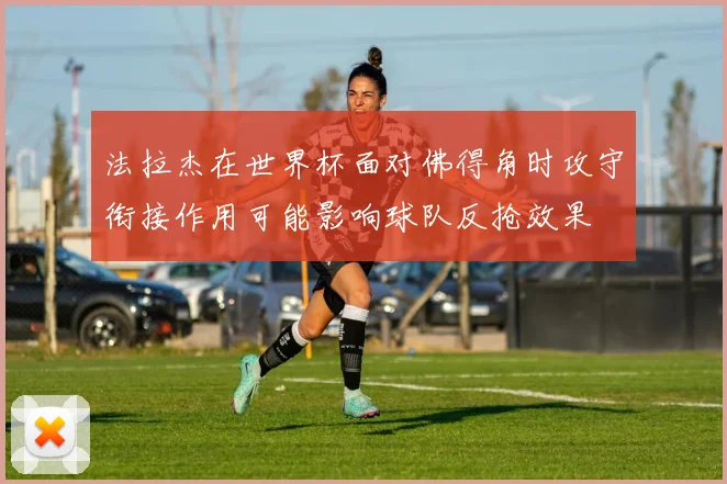法拉杰在世界杯面对佛得角时攻守衔接作用可能影响球队反抢效果