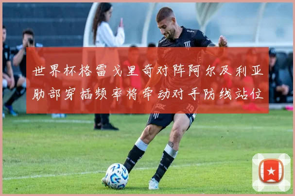 世界杯格雷戈里奇对阵阿尔及利亚肋部穿插频率将牵动对手防线站位