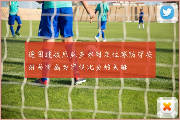 德国迎战厄瓜多尔时定位球防守安排或将成为守住比分的关键