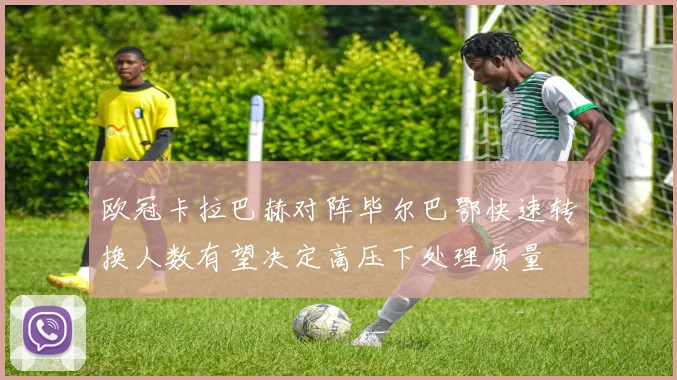欧冠卡拉巴赫对阵毕尔巴鄂快速转换人数有望决定高压下处理质量