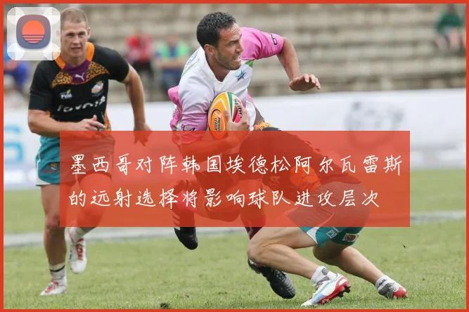 墨西哥对阵韩国埃德松阿尔瓦雷斯的远射选择将影响球队进攻层次