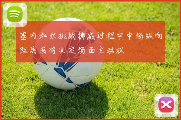 塞内加尔挑战挪威过程中中场纵向距离或将决定场面主动权