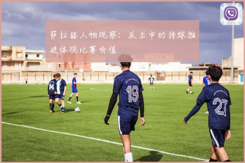 萨拉赫人物观察：反击中的持球推进体现比赛价值