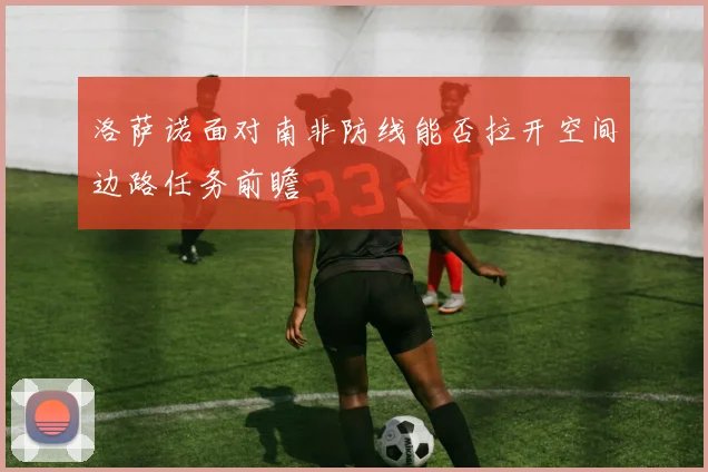 洛萨诺面对南非防线能否拉开空间边路任务前瞻