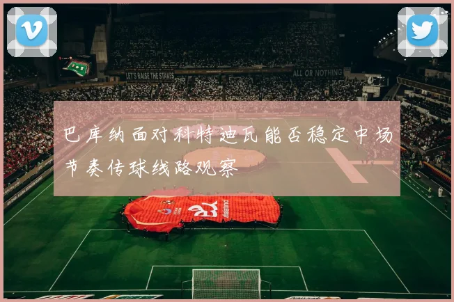 巴库纳面对科特迪瓦能否稳定中场节奏传球线路观察