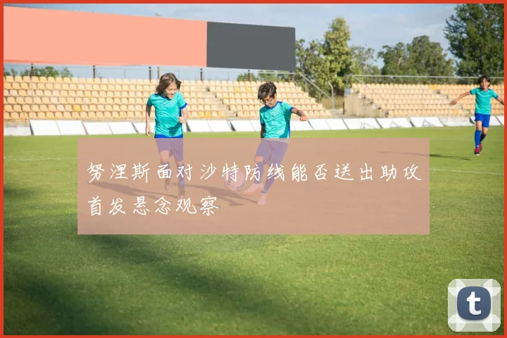 努涅斯面对沙特防线能否送出助攻首发悬念观察