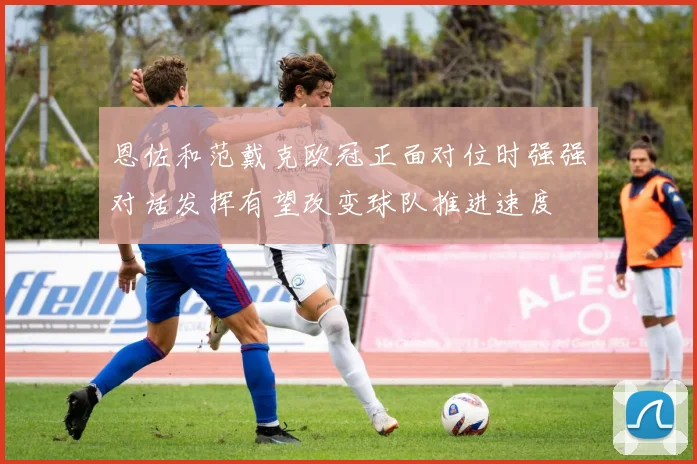 恩佐和范戴克欧冠正面对位时强强对话发挥有望改变球队推进速度