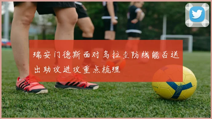 瑞安门德斯面对乌拉圭防线能否送出助攻进攻重点梳理