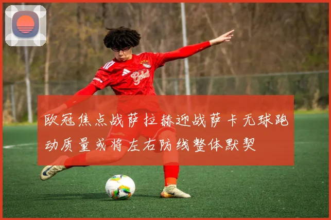 欧冠焦点战萨拉赫迎战萨卡无球跑动质量或将左右防线整体默契