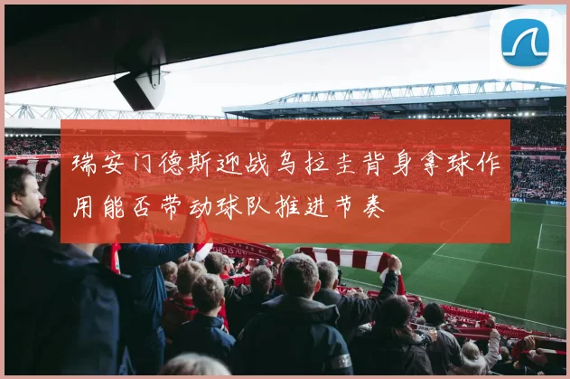 瑞安门德斯迎战乌拉圭背身拿球作用能否带动球队推进节奏