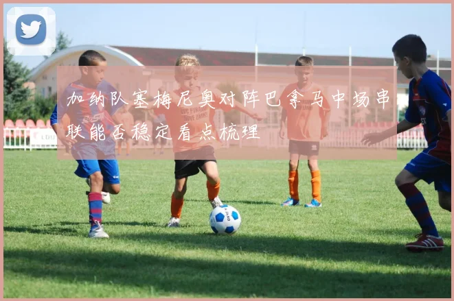 加纳队塞梅尼奥对阵巴拿马中场串联能否稳定看点梳理