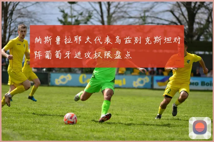 纳斯鲁拉耶夫代表乌兹别克斯坦对阵葡萄牙进攻权限盘点