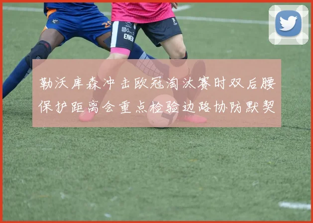 勒沃库森冲击欧冠淘汰赛时双后腰保护距离会重点检验边路协防默契