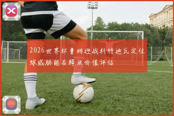 2026世界杯鲁姆迎战科特迪瓦定位球威胁能否释放价值评估