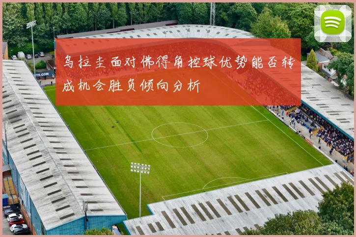 乌拉圭面对佛得角控球优势能否转成机会胜负倾向分析