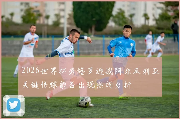 2026世界杯劳塔罗迎战阿尔及利亚关键传球能否出现热词分析