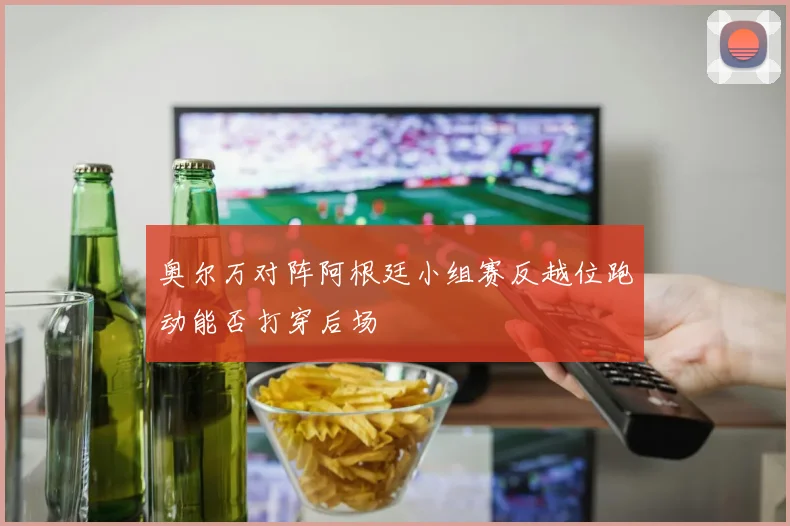 奥尔万对阵阿根廷小组赛反越位跑动能否打穿后场