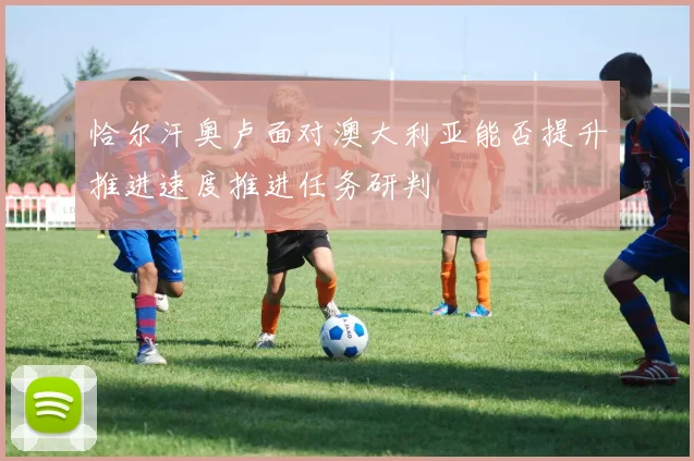 恰尔汗奥卢面对澳大利亚能否提升推进速度推进任务研判